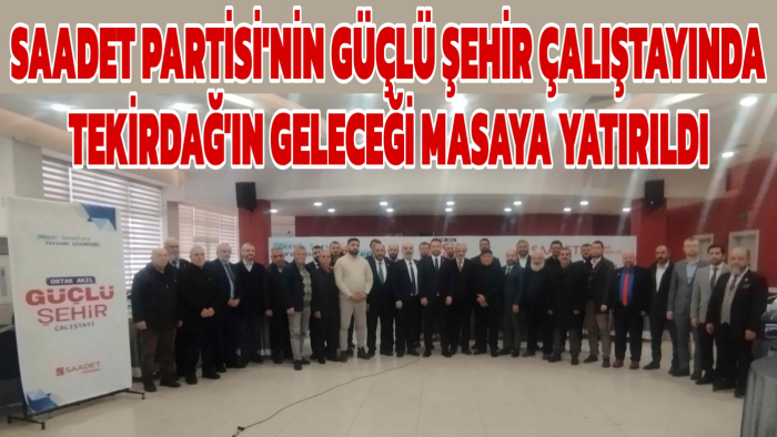 SAADET PARTİSİ'NİN GÜÇLÜ ŞEHİR ÇALIŞTAYINDA TEKİRDAĞ'IN GELECEĞİ MASAYA YATIRILDI